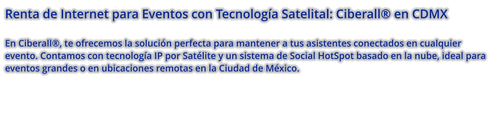 Renta de Internet para Eventos con Tecnología Satelital: Ciberall® en CDMX  En Ciberall®, te ofrecemos la solución perfecta para mantener a tus asistentes conectados en cualquier evento. Contamos con tecnología IP por Satélite y un sistema de Social HotSpot basado en la nube, ideal para eventos grandes o en ubicaciones remotas en la Ciudad de México.