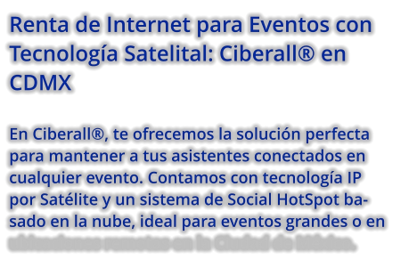 Renta de Internet para Eventos con Tecnología Satelital: Ciberall® en CDMX  En Ciberall®, te ofrecemos la solución perfecta para mantener a tus asistentes conectados en cualquier evento. Contamos con tecnología IP por Satélite y un sistema de Social HotSpot basado en la nube, ideal para eventos grandes o en ubicaciones remotas en la Ciudad de México.